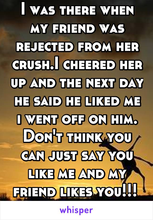 I was there when my friend was rejected from her crush.I cheered her up and the next day he said he liked me i went off on him. Don't think you can just say you like me and my friend likes you!!! 
