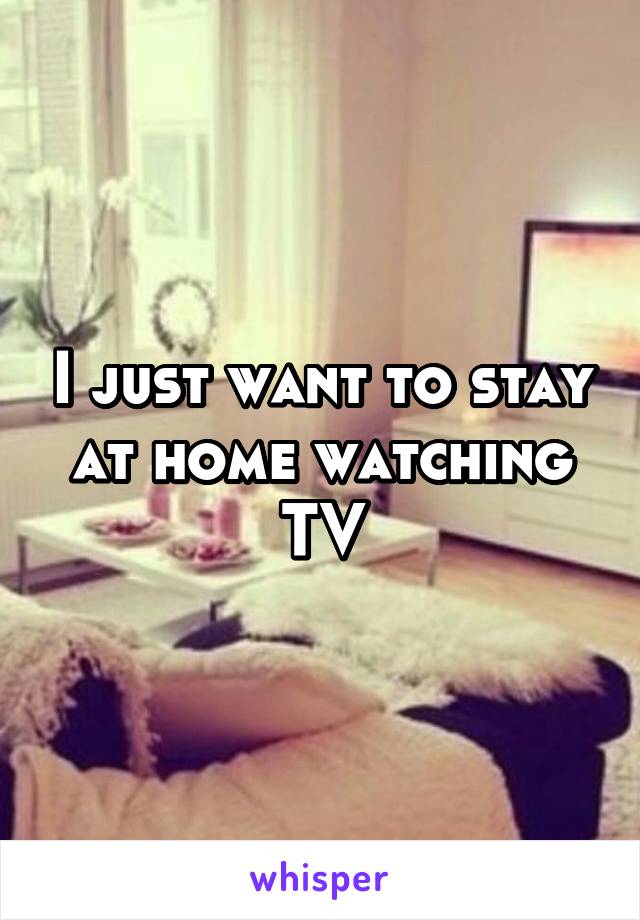 I just want to stay at home watching TV