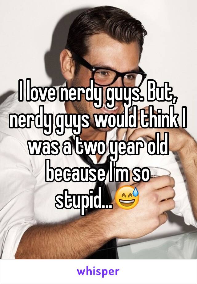 I love nerdy guys. But, nerdy guys would think I was a two year old because I'm so stupid...😅