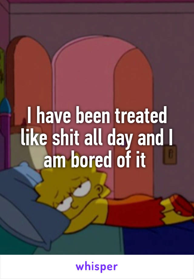 I have been treated like shit all day and I am bored of it 