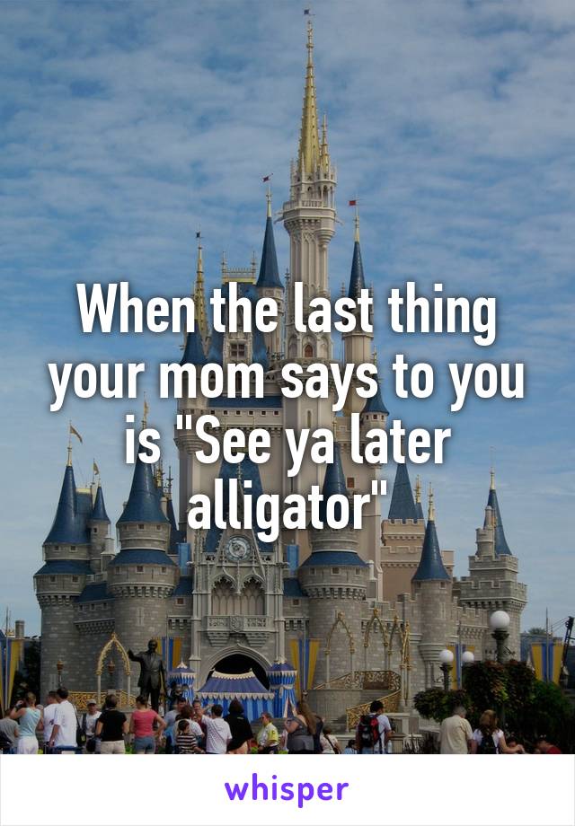 When the last thing your mom says to you is "See ya later alligator"