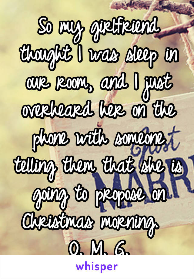 So my girlfriend thought I was sleep in our room, and I just overheard her on the phone with someone telling them that she is going to propose on Christmas morning.   O. M. G.