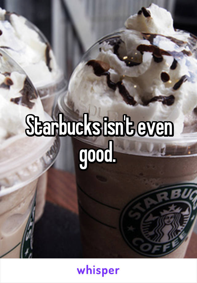 Starbucks isn't even good. 