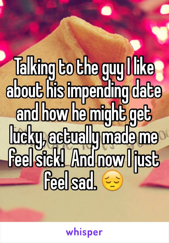 Talking to the guy I like about his impending date and how he might get lucky, actually made me feel sick!  And now I just feel sad. 😔