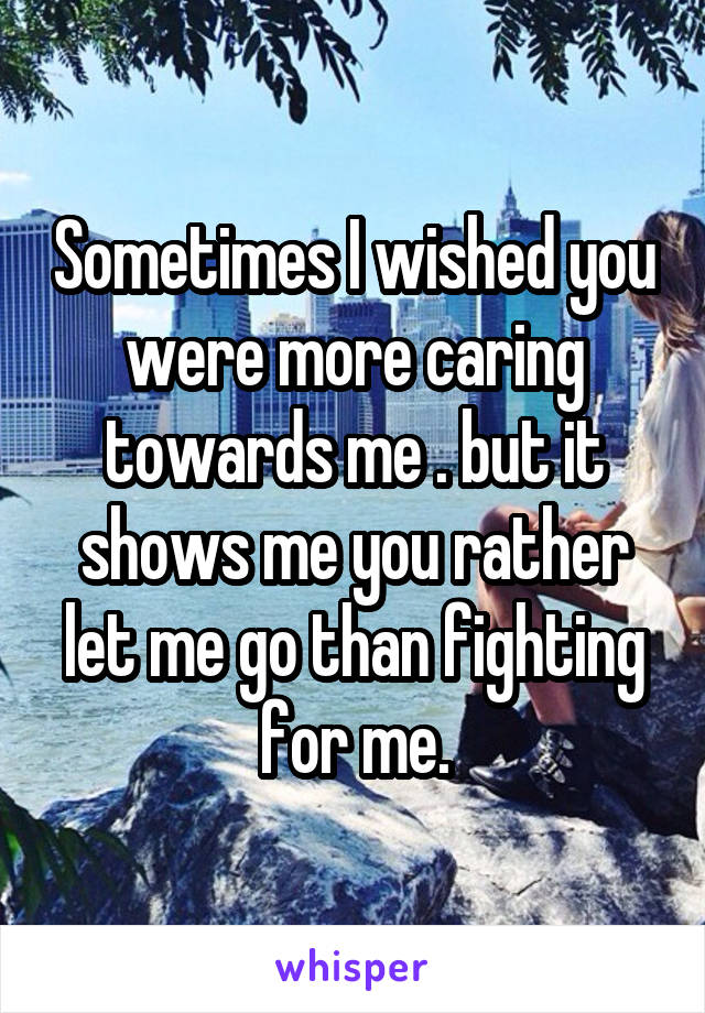 Sometimes I wished you were more caring towards me . but it shows me you rather let me go than fighting for me.