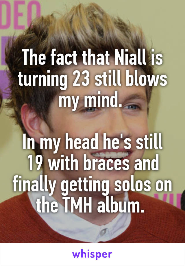 The fact that Niall is turning 23 still blows my mind. 

In my head he's still 19 with braces and finally getting solos on the TMH album. 