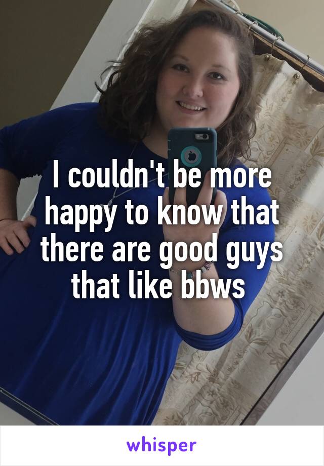 I couldn't be more happy to know that there are good guys that like bbws 