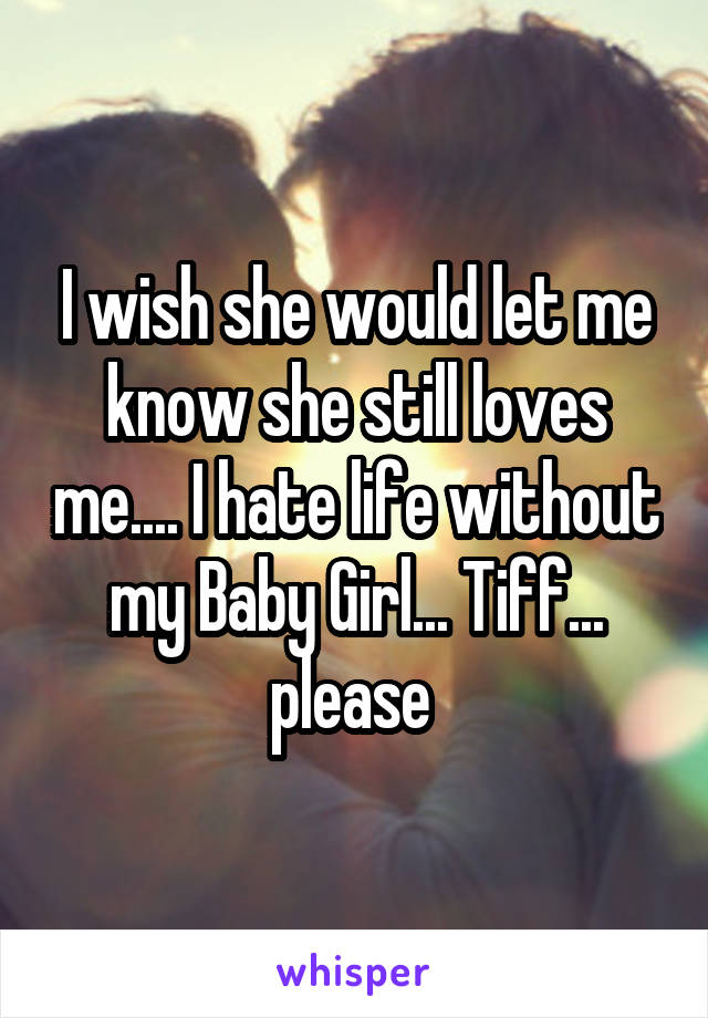 I wish she would let me know she still loves me.... I hate life without my Baby Girl... Tiff... please 