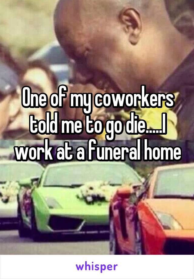 One of my coworkers told me to go die.....I work at a funeral home 