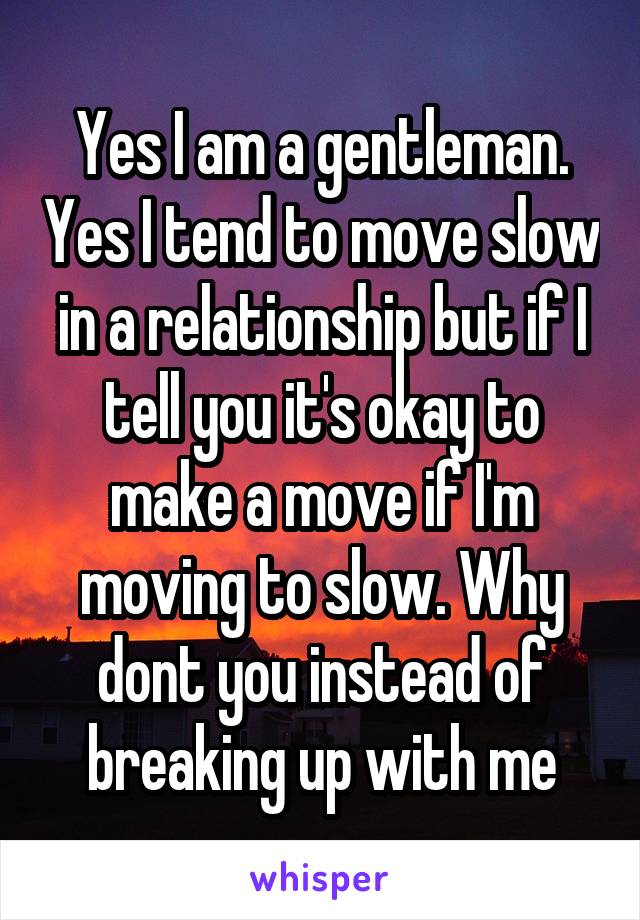 Yes I am a gentleman. Yes I tend to move slow in a relationship but if I tell you it's okay to make a move if I'm moving to slow. Why dont you instead of breaking up with me