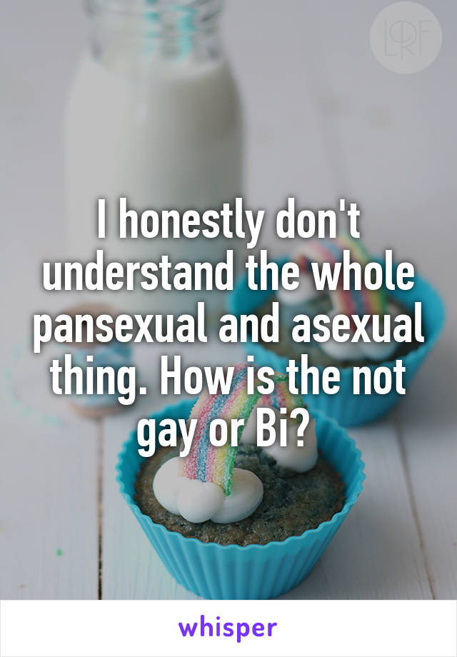 I honestly don't understand the whole pansexual and asexual thing. How is the not gay or Bi? 