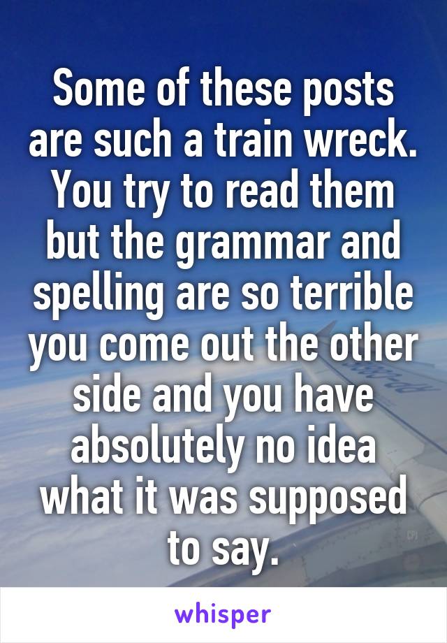 Some of these posts are such a train wreck. You try to read them but the grammar and spelling are so terrible you come out the other side and you have absolutely no idea what it was supposed to say.