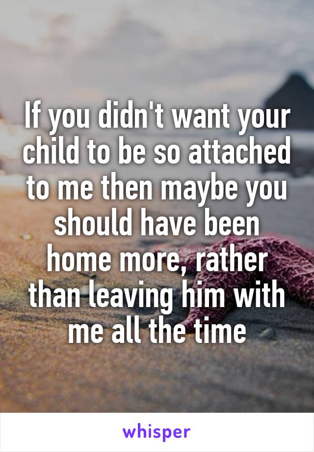 If you didn't want your child to be so attached to me then maybe you should have been home more, rather than leaving him with me all the time