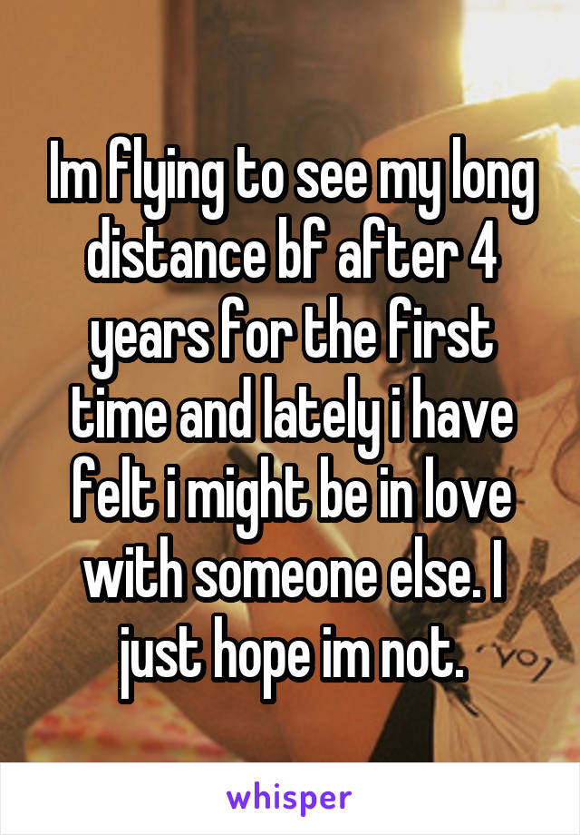 Im flying to see my long distance bf after 4 years for the first time and lately i have felt i might be in love with someone else. I just hope im not.