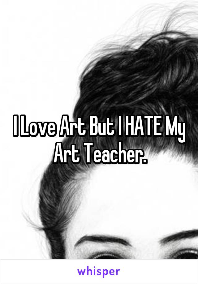 I Love Art But I HATE My Art Teacher.