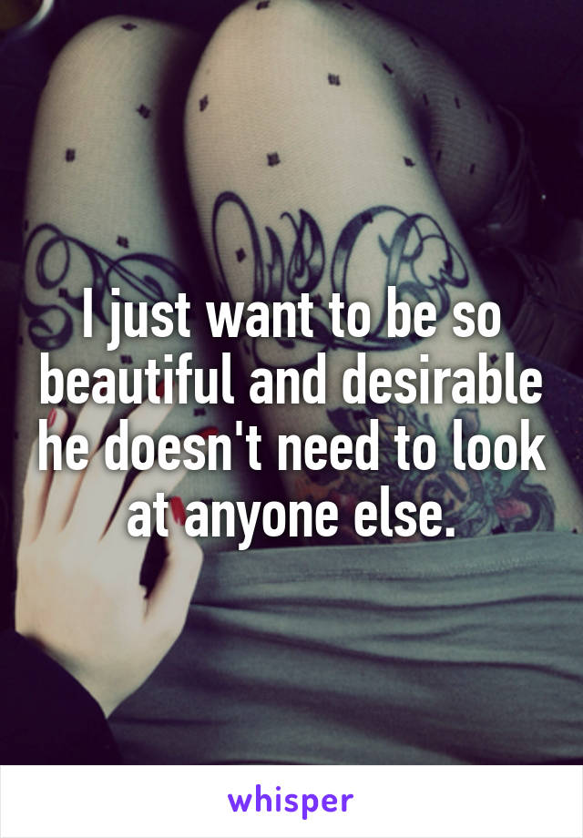 I just want to be so beautiful and desirable he doesn't need to look at anyone else.