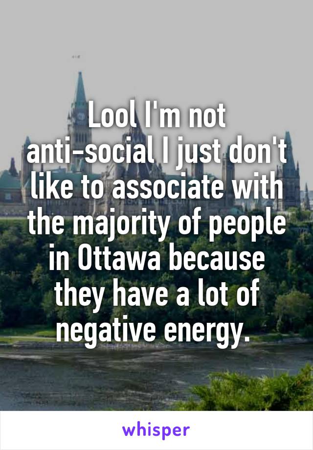 Lool I'm not anti-social I just don't like to associate with the majority of people in Ottawa because they have a lot of negative energy. 