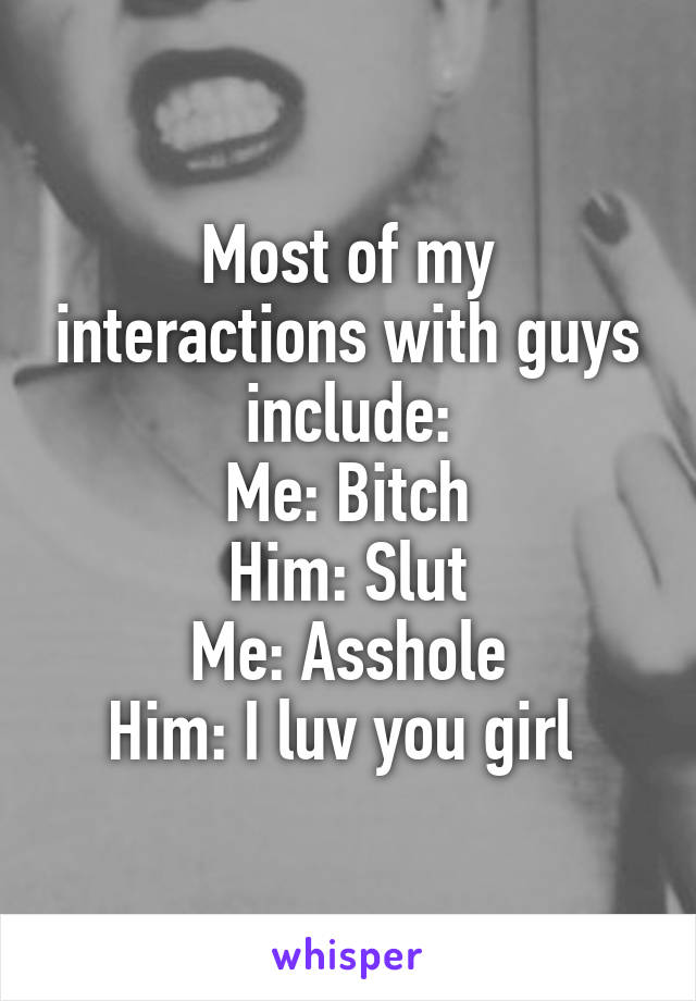 Most of my interactions with guys include:
Me: Bitch
Him: Slut
Me: Asshole
Him: I luv you girl 