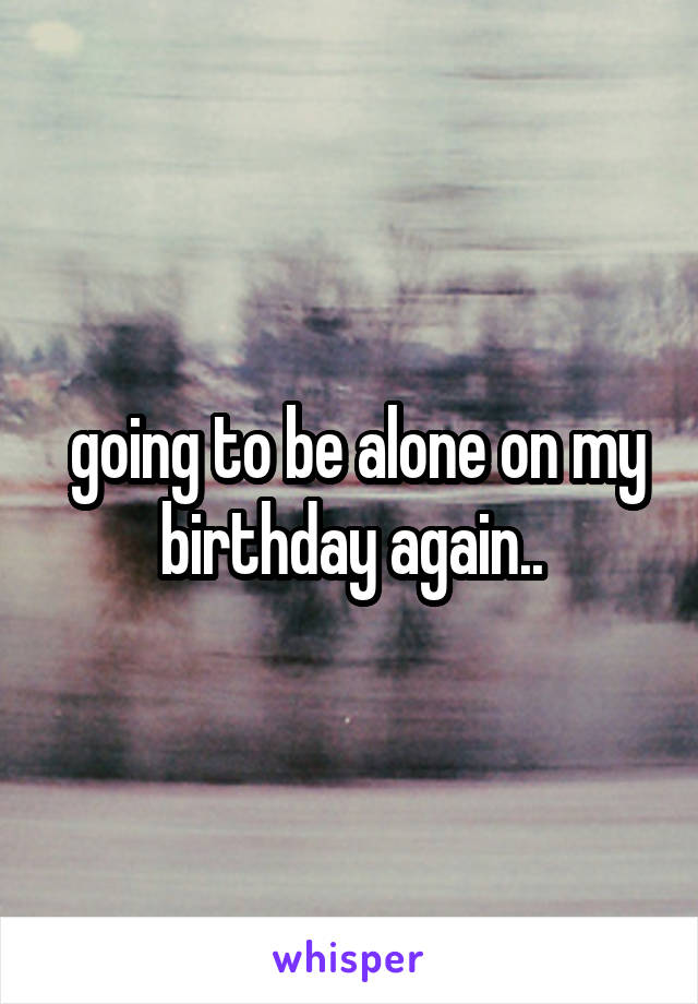  going to be alone on my birthday again..