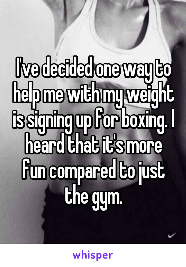 I've decided one way to help me with my weight is signing up for boxing. I heard that it's more fun compared to just the gym.