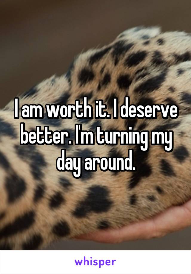 I am worth it. I deserve better. I'm turning my day around.