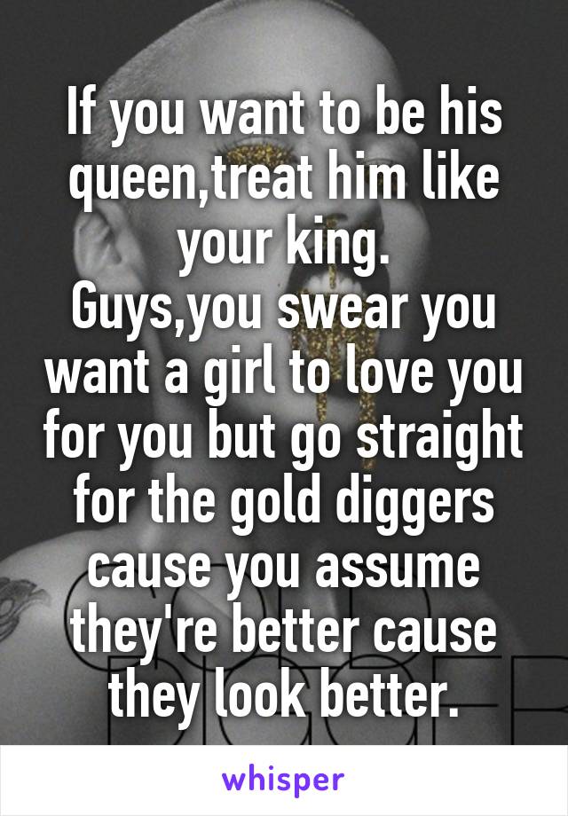 If you want to be his queen,treat him like your king.
Guys,you swear you want a girl to love you for you but go straight for the gold diggers cause you assume they're better cause they look better.