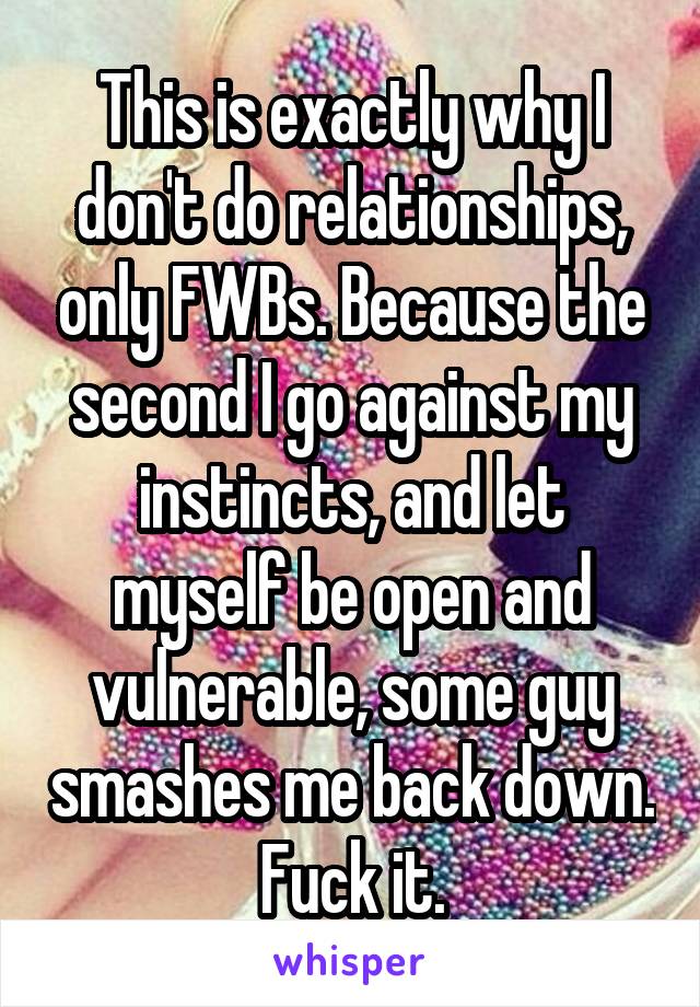 This is exactly why I don't do relationships, only FWBs. Because the second I go against my instincts, and let myself be open and vulnerable, some guy smashes me back down. Fuck it.