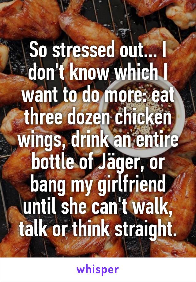 So stressed out... I don't know which I want to do more: eat three dozen chicken wings, drink an entire bottle of Jäger, or bang my girlfriend until she can't walk, talk or think straight.