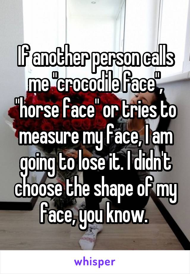 If another person calls me "crocodile face", "horse face" or tries to measure my face, I am going to lose it. I didn't choose the shape of my face, you know. 