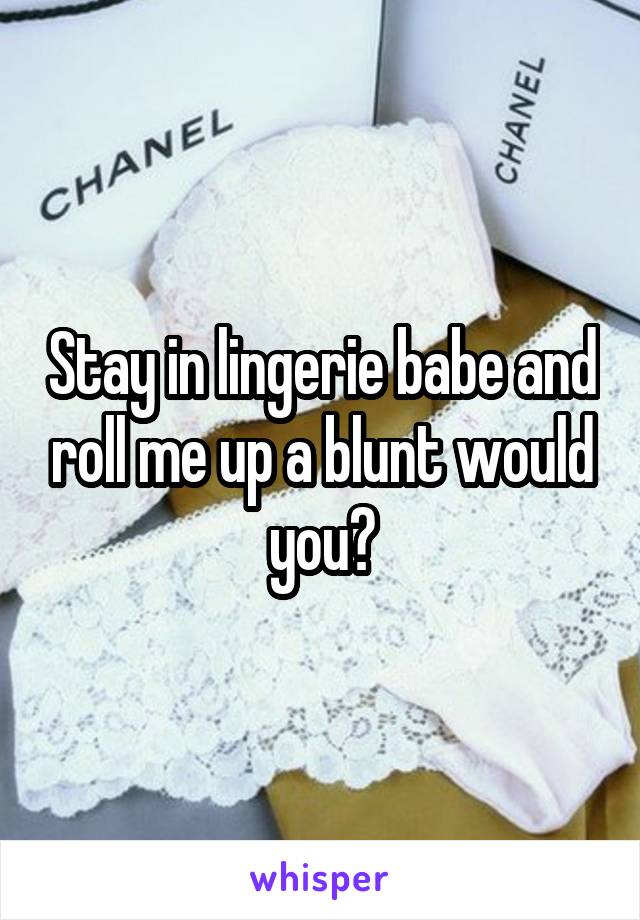 Stay in lingerie babe and roll me up a blunt would you?