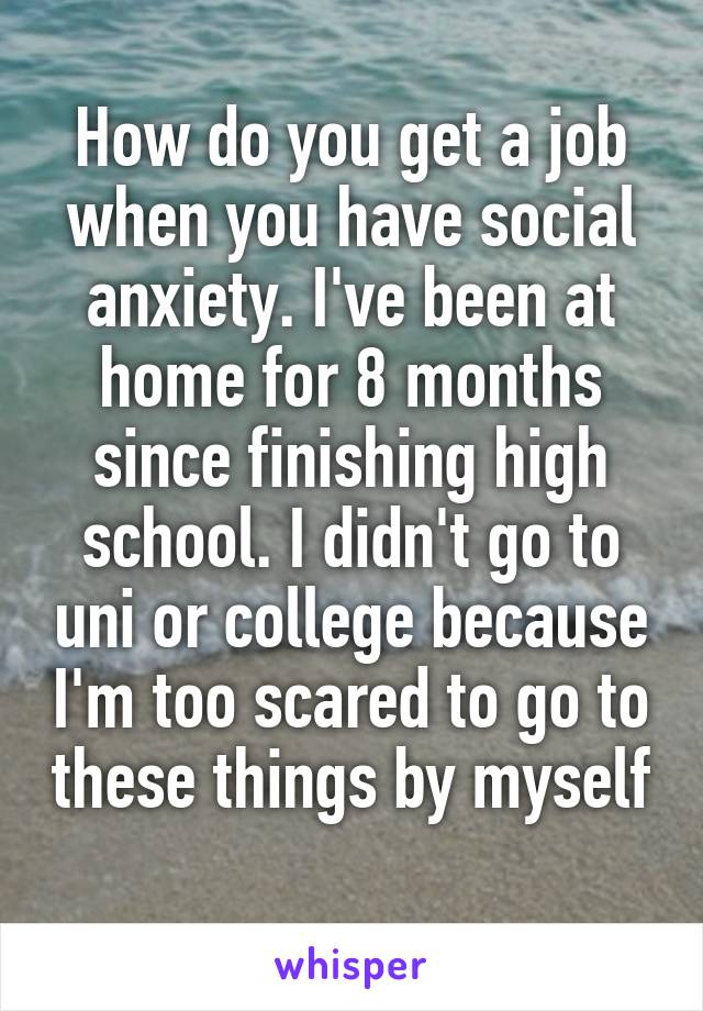 How do you get a job when you have social anxiety. I've been at home for 8 months since finishing high school. I didn't go to uni or college because I'm too scared to go to these things by myself 