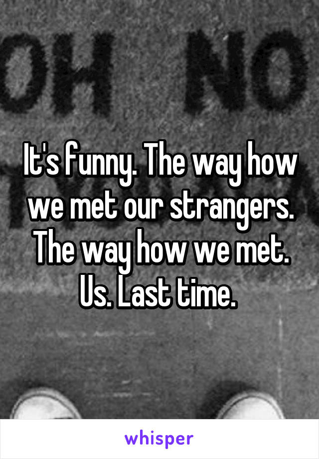 It's funny. The way how we met our strangers. The way how we met. Us. Last time. 