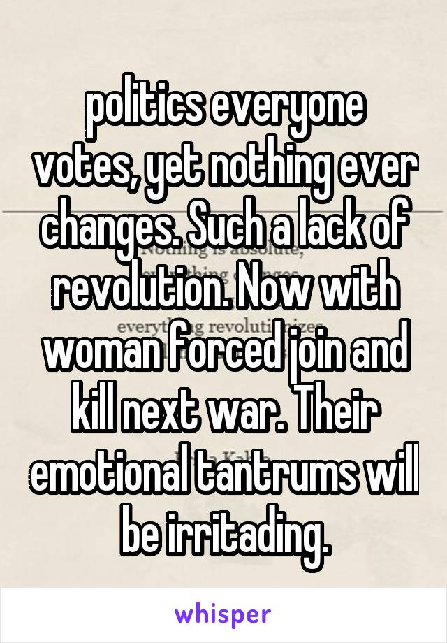 politics everyone votes, yet nothing ever changes. Such a lack of revolution. Now with woman forced join and kill next war. Their emotional tantrums will be irritading.