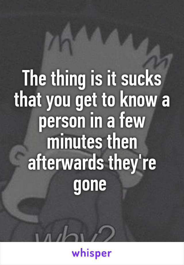 The thing is it sucks that you get to know a person in a few minutes then afterwards they're gone 