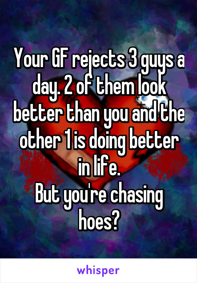 Your GF rejects 3 guys a day. 2 of them look better than you and the other 1 is doing better in life.
But you're chasing hoes?