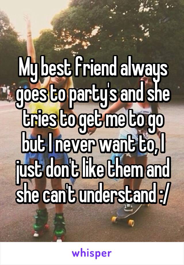 My best friend always goes to party's and she tries to get me to go but I never want to, I just don't like them and she can't understand :/