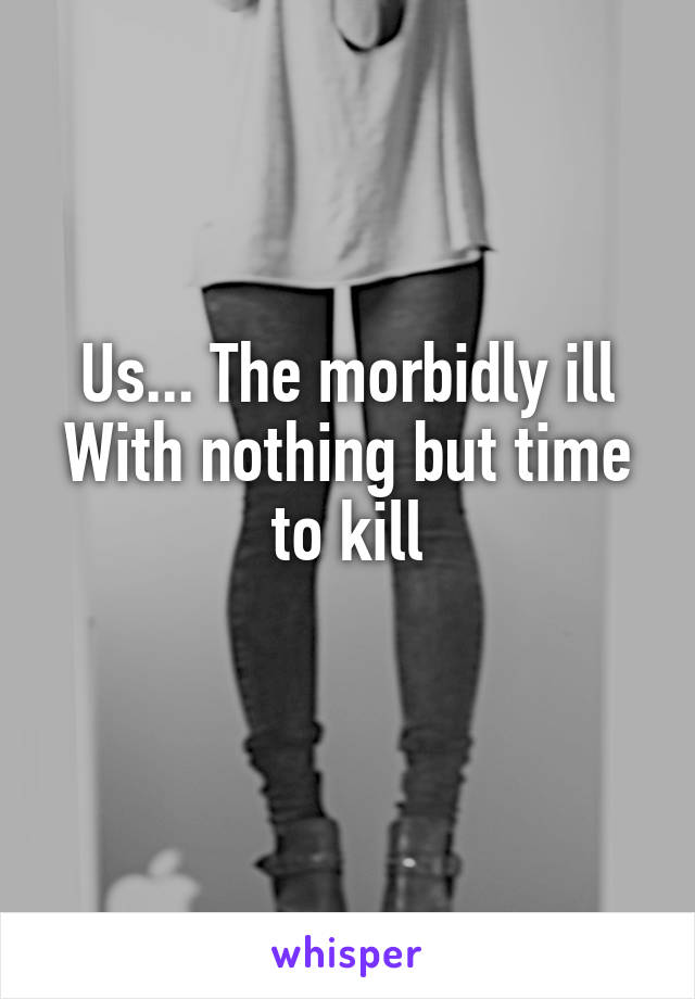 Us... The morbidly ill
With nothing but time to kill
