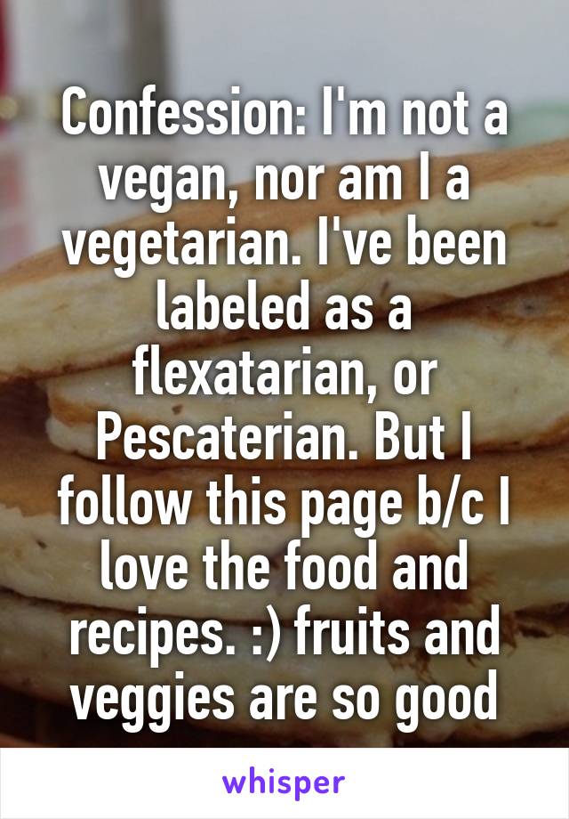 Confession: I'm not a vegan, nor am I a vegetarian. I've been labeled as a flexatarian, or Pescaterian. But I follow this page b/c I love the food and recipes. :) fruits and veggies are so good