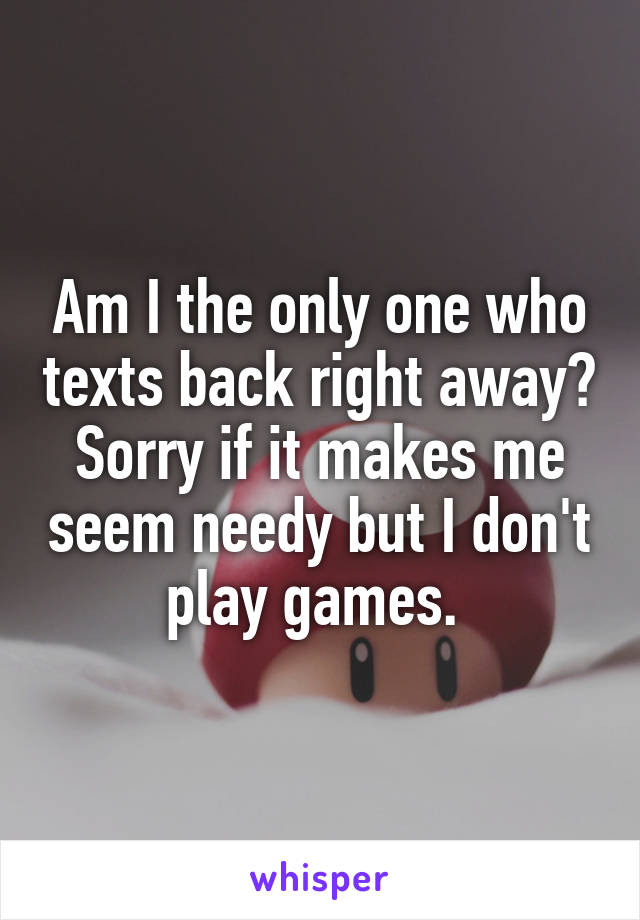 Am I the only one who texts back right away? Sorry if it makes me seem needy but I don't play games. 