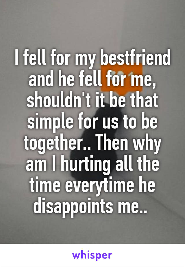 I fell for my bestfriend and he fell for me, shouldn't it be that simple for us to be together.. Then why am I hurting all the time everytime he disappoints me.. 