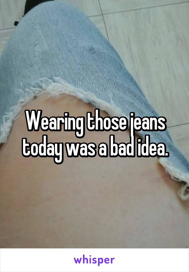 Wearing those jeans today was a bad idea.