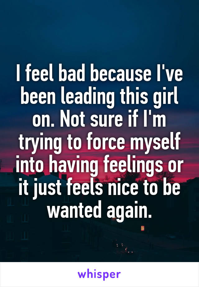 I feel bad because I've been leading this girl on. Not sure if I'm trying to force myself into having feelings or it just feels nice to be wanted again.