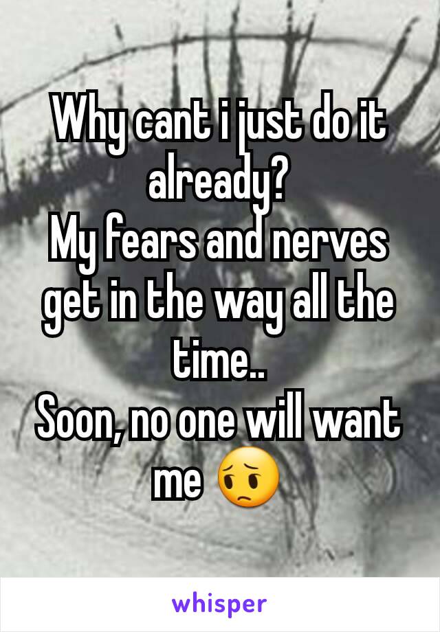 Why cant i just do it already?
My fears and nerves get in the way all the time..
Soon, no one will want me 😔