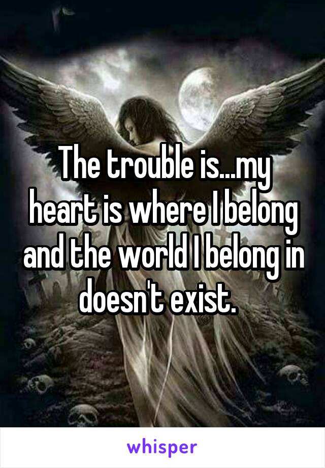 The trouble is...my heart is where I belong and the world I belong in doesn't exist.  