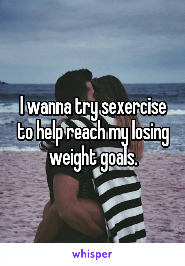 I wanna try sexercise to help reach my losing weight goals.