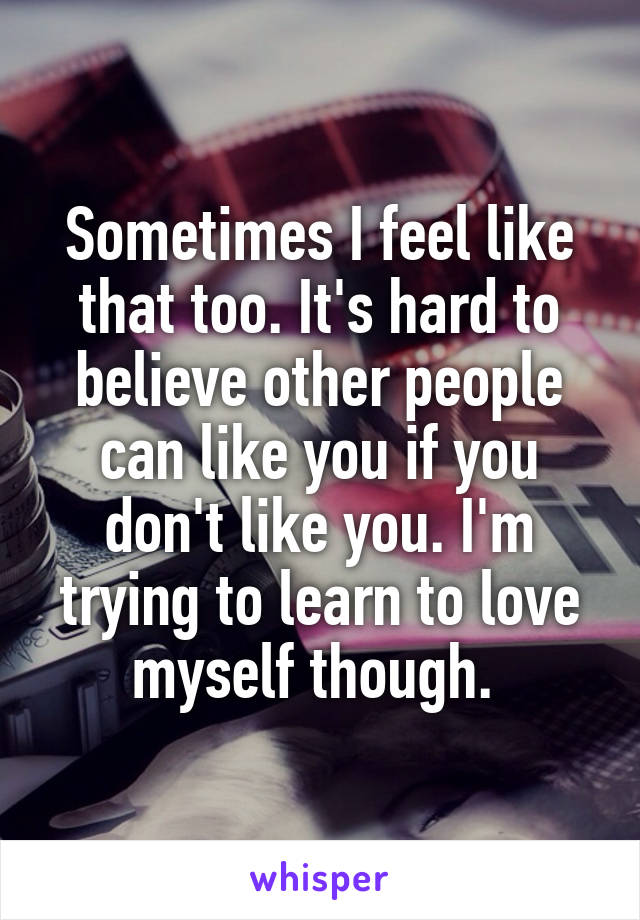 Sometimes I feel like that too. It's hard to believe other people can like you if you don't like you. I'm trying to learn to love myself though. 