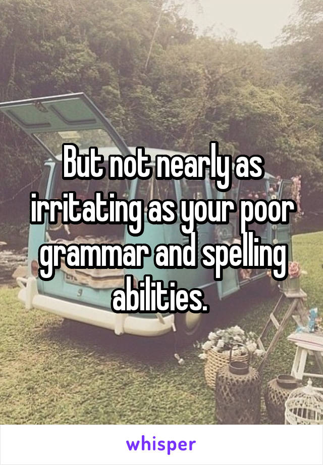 But not nearly as irritating as your poor grammar and spelling abilities. 