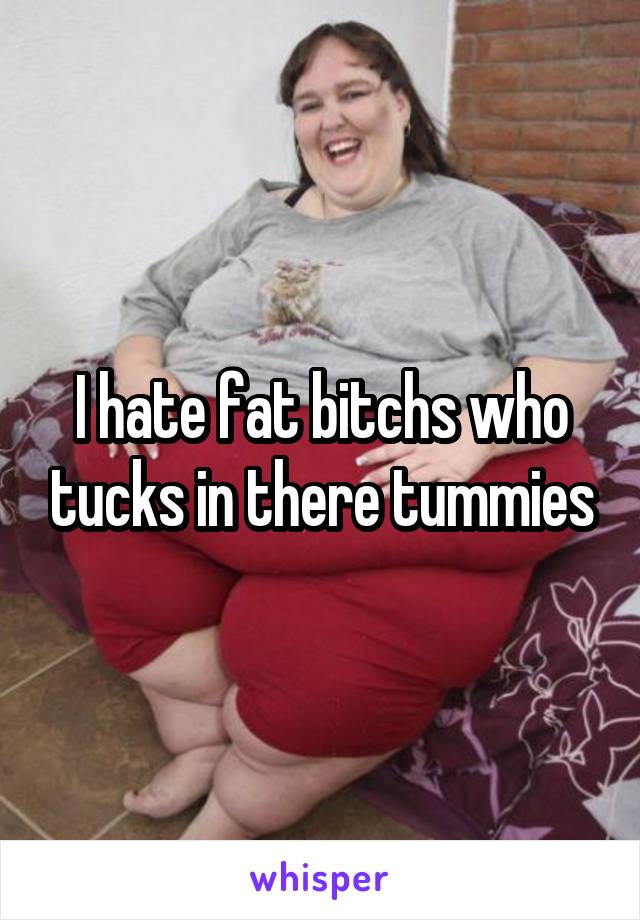 I hate fat bitchs who tucks in there tummies