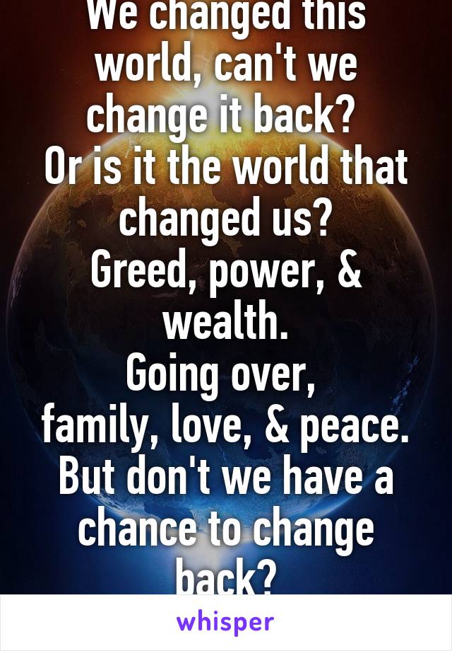 We changed this world, can't we change it back? 
Or is it the world that changed us?
Greed, power, & wealth.
Going over, 
family, love, & peace.
But don't we have a chance to change back?
Yes we do.