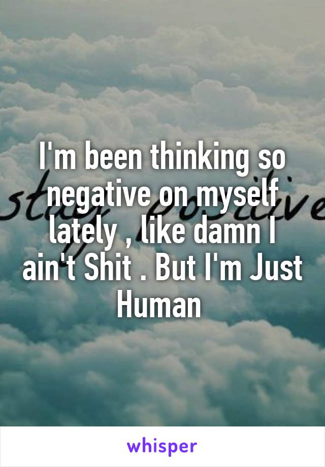 I'm been thinking so negative on myself lately , like damn I ain't Shit . But I'm Just Human 